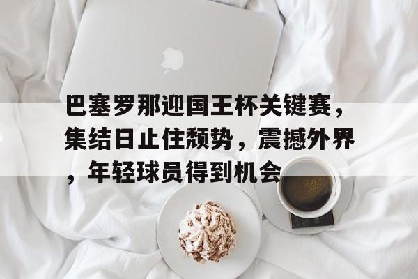 巴塞罗那迎国王杯关键赛，集结日止住颓势，震撼外界，年轻球员得到机会的简单介绍